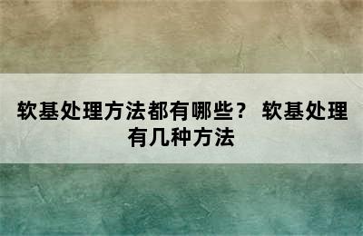 软基处理方法都有哪些？ 软基处理有几种方法